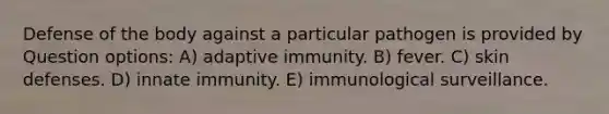 Defense of the body against a particular pathogen is provided by Question options: A) adaptive immunity. B) fever. C) skin defenses. D) innate immunity. E) immunological surveillance.