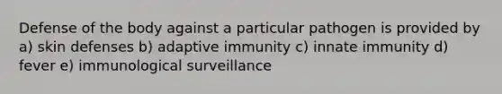 Defense of the body against a particular pathogen is provided by a) skin defenses b) adaptive immunity c) innate immunity d) fever e) immunological surveillance