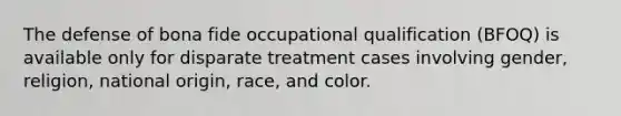 The defense of bona fide occupational qualification (BFOQ) is available only for disparate treatment cases involving gender, religion, national origin, race, and color.