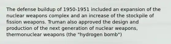 The defense buildup of 1950-1951 included an expansion of the nuclear weapons complex and an increase of the stockpile of fission weapons. Truman also approved the design and production of the next generation of nuclear weapons, thermonuclear weapons (the "hydrogen bomb")