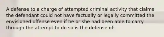 A defense to a charge of attempted criminal activity that claims the defendant could not have factually or legally committed the envisioned offense even if he or she had been able to carry through the attempt to do so is the defense of: