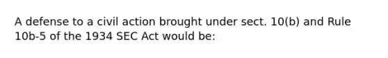 A defense to a civil action brought under sect. 10(b) and Rule 10b-5 of the 1934 SEC Act would be: