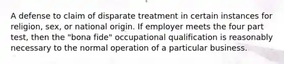 A defense to claim of disparate treatment in certain instances for religion, sex, or national origin. If employer meets the four part test, then the "bona fide" occupational qualification is reasonably necessary to the normal operation of a particular business.