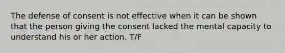 The defense of consent is not effective when it can be shown that the person giving the consent lacked the mental capacity to understand his or her action. T/F