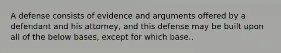 A defense consists of evidence and arguments offered by a defendant and his attorney, and this defense may be built upon all of the below bases, except for which base..