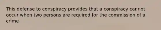 This defense to conspiracy provides that a conspiracy cannot occur when two persons are required for the commission of a crime