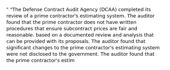 " "The Defense Contract Audit Agency (DCAA) completed its review of a prime contractor's estimating system. The auditor found that the prime contractor does not have written procedures that ensure subcontract prices are fair and reasonable. based on a documented review and analysis that can be provided with its proposals. The auditor found that significant changes to the prime contractor's estimating system were not disclosed to the government. The auditor found that the prime contractor's estim