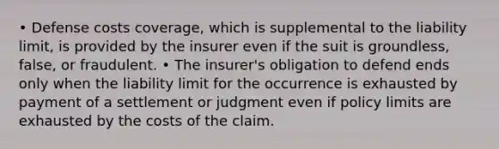 • Defense costs coverage, which is supplemental to the liability limit, is provided by the insurer even if the suit is groundless, false, or fraudulent. • The insurer's obligation to defend ends only when the liability limit for the occurrence is exhausted by payment of a settlement or judgment even if policy limits are exhausted by the costs of the claim.