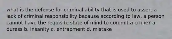 what is the defense for criminal ability that is used to assert a lack of criminal responsibility because according to law, a person cannot have the requisite state of mind to commit a crime? a. duress b. insanity c. entrapment d. mistake