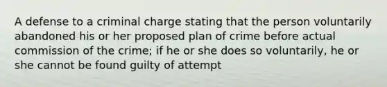 A defense to a criminal charge stating that the person voluntarily abandoned his or her proposed plan of crime before actual commission of the crime; if he or she does so voluntarily, he or she cannot be found guilty of attempt