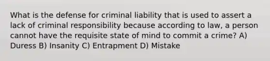 What is the defense for criminal liability that is used to assert a lack of criminal responsibility because according to law, a person cannot have the requisite state of mind to commit a crime? A) Duress B) Insanity C) Entrapment D) Mistake