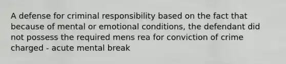 A defense for criminal responsibility based on the fact that because of mental or emotional conditions, the defendant did not possess the required mens rea for conviction of crime charged - acute mental break