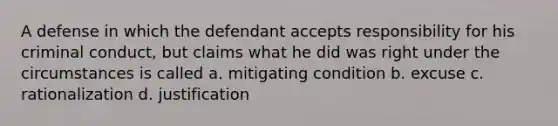 A defense in which the defendant accepts responsibility for his criminal conduct, but claims what he did was right under the circumstances is called a. mitigating condition b. excuse c. rationalization d. justification