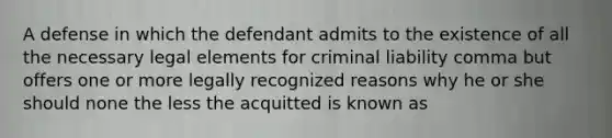 A defense in which the defendant admits to the existence of all the necessary legal elements for <a href='https://www.questionai.com/knowledge/kAHEvZtgBS-criminal-liability' class='anchor-knowledge'>criminal liability</a> comma but offers one or more legally recognized reasons why he or she should none the less the acquitted is known as