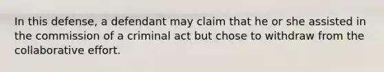 In this defense, a defendant may claim that he or she assisted in the commission of a criminal act but chose to withdraw from the collaborative effort.