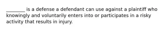 ________ is a defense a defendant can use against a plaintiff who knowingly and voluntarily enters into or participates in a risky activity that results in injury.