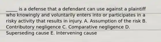 ​_____ is a defense that a defendant can use against a plaintiff who knowingly and voluntarily enters into or participates in a risky activity that results in injury. A. Assumption of the risk B. Contributory negligence C. Comparative negligence D. Superseding cause E. Intervening cause