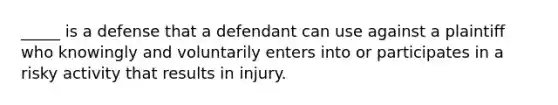 ​_____ is a defense that a defendant can use against a plaintiff who knowingly and voluntarily enters into or participates in a risky activity that results in injury.