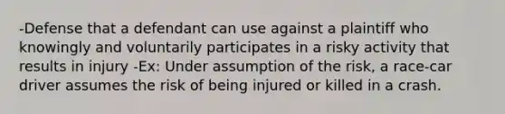 -Defense that a defendant can use against a plaintiff who knowingly and voluntarily participates in a risky activity that results in injury -Ex: Under assumption of the risk, a race-car driver assumes the risk of being injured or killed in a crash.