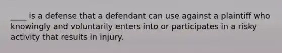 ____ is a defense that a defendant can use against a plaintiff who knowingly and voluntarily enters into or participates in a risky activity that results in injury.