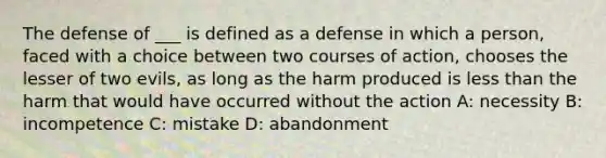 The defense of ___ is defined as a defense in which a person, faced with a choice between two courses of action, chooses the lesser of two evils, as long as the harm produced is less than the harm that would have occurred without the action A: necessity B: incompetence C: mistake D: abandonment