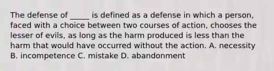 The defense of _____ is defined as a defense in which a person, faced with a choice between two courses of action, chooses the lesser of evils, as long as the harm produced is less than the harm that would have occurred without the action. A. necessity B. incompetence C. mistake D. abandonment