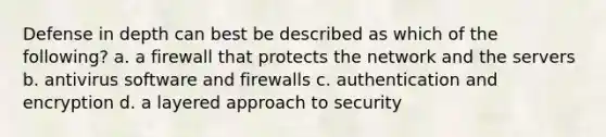 Defense in depth can best be described as which of the following? a. a firewall that protects the network and the servers b. antivirus software and firewalls c. authentication and encryption d. a layered approach to security