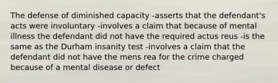 The defense of diminished capacity -asserts that the defendant's acts were involuntary -involves a claim that because of mental illness the defendant did not have the required actus reus -is the same as the Durham insanity test -involves a claim that the defendant did not have the mens rea for the crime charged because of a mental disease or defect