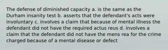 The defense of diminished capacity a. is the same as the Durham insanity test b. asserts that the defendant's acts were involuntary c. involves a claim that because of mental illness the defendant did not have the required actus reus d. involves a claim that the defendant did not have the mens rea for the crime charged because of a mental disease or defect