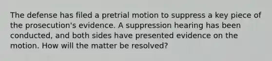 The defense has filed a pretrial motion to suppress a key piece of the prosecution's evidence. A suppression hearing has been conducted, and both sides have presented evidence on the motion. How will the matter be resolved?