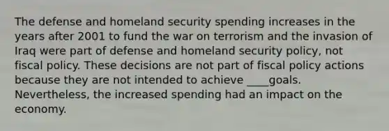 The defense and homeland security spending increases in the years after 2001 to fund the war on terrorism and the invasion of Iraq were part of defense and homeland security policy, not fiscal policy. These decisions are not part of fiscal policy actions because they are not intended to achieve ____goals. Nevertheless, the increased spending had an impact on the economy.