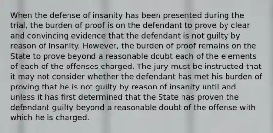 When the defense of insanity has been presented during the trial, the burden of proof is on the defendant to prove by clear and convincing evidence that the defendant is not guilty by reason of insanity. However, the burden of proof remains on the State to prove beyond a reasonable doubt each of the elements of each of the offenses charged. The jury must be instructed that it may not consider whether the defendant has met his burden of proving that he is not guilty by reason of insanity until and unless it has first determined that the State has proven the defendant guilty beyond a reasonable doubt of the offense with which he is charged.