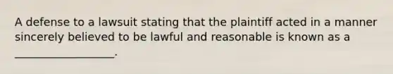 A defense to a lawsuit stating that the plaintiff acted in a manner sincerely believed to be lawful and reasonable is known as a __________________.