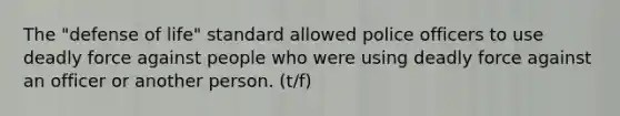 The "defense of life" standard allowed police officers to use deadly force against people who were using deadly force against an officer or another person. (t/f)