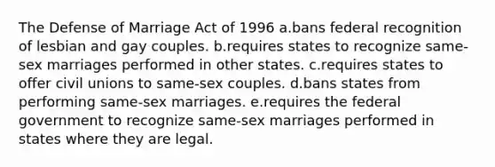 The Defense of Marriage Act of 1996 a.bans federal recognition of lesbian and gay couples. b.requires states to recognize same-sex marriages performed in other states. c.requires states to offer civil unions to same-sex couples. d.bans states from performing same-sex marriages. e.requires the federal government to recognize same-sex marriages performed in states where they are legal.