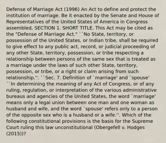 Defense of Marriage Act (1996) An Act to define and protect the institution of marriage. Be it enacted by the Senate and House of Representatives of the United States of America in Congress assembled, SECTION 1. SHORT TITLE. This Act may be cited as the "Defense of Marriage Act." ``No State, territory, or possession of the United States, or Indian tribe, shall be required to give effect to any public act, record, or judicial proceeding of any other State, territory, possession, or tribe respecting a relationship between persons of the same sex that is treated as a marriage under the laws of such other State, territory, possession, or tribe, or a right or claim arising from such relationship.''. ``Sec. 7. Definition of `marriage' and `spouse' ``In determining the meaning of any Act of Congress, or of any ruling, regulation, or interpretation of the various administrative bureaus and agencies of the United States, the word `marriage' means only a legal union between one man and one woman as husband and wife, and the word `spouse' refers only to a person of the opposite sex who is a husband or a wife.''. Which of the following constitutional provisions is the basis for the Supreme Court ruling this law unconstitutional (Obergefell v. Hodges (2015))?