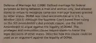 Defense of Marriage Act (1996) Defined marriage for federal purposes as being between a man and woman only, and allowed states to refuse to recognize same-sex marriage licenses granted by other states. DOMA was ruled unconstitutional in U.S. v. Windsor (2013) Although the Supreme Court based their ruling on the 5th Amendment's due process clause, use the 10th Amendment to argue against the legality of DOMA. The privileges and immunities clause require states to honor the legal decisions of other states. Describe how this clause could be used as an argument against the legality of DOMA.