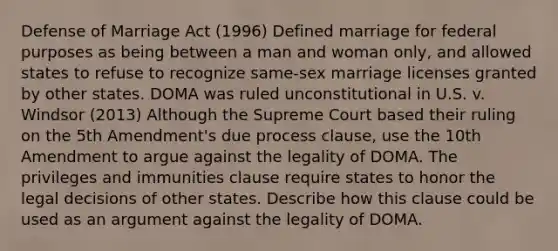 Defense of Marriage Act (1996) Defined marriage for federal purposes as being between a man and woman only, and allowed states to refuse to recognize same-sex marriage licenses granted by other states. DOMA was ruled unconstitutional in U.S. v. Windsor (2013) Although the Supreme Court based their ruling on the 5th Amendment's due process clause, use the 10th Amendment to argue against the legality of DOMA. The privileges and immunities clause require states to honor the legal decisions of other states. Describe how this clause could be used as an argument against the legality of DOMA.