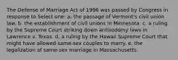 The Defense of Marriage Act of 1996 was passed by Congress in response to Select one: a. the passage of Vermont's civil union law. b. the establishment of civil unions in Minnesota. c. a ruling by the Supreme Court striking down antisodomy laws in Lawrence v. Texas. d. a ruling by the Hawaii Supreme Court that might have allowed same-sex couples to marry. e. the legalization of same-sex marriage in Massachusetts.