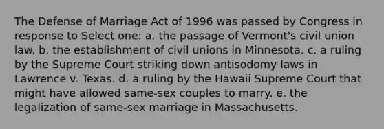 The Defense of Marriage Act of 1996 was passed by Congress in response to Select one: a. the passage of Vermont's civil union law. b. the establishment of civil unions in Minnesota. c. a ruling by the Supreme Court striking down antisodomy laws in Lawrence v. Texas. d. a ruling by the Hawaii Supreme Court that might have allowed same-sex couples to marry. e. the legalization of same-sex marriage in Massachusetts.