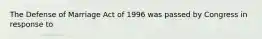 The Defense of Marriage Act of 1996 was passed by Congress in response to