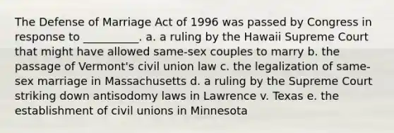 The Defense of Marriage Act of 1996 was passed by Congress in response to __________. a. a ruling by the Hawaii Supreme Court that might have allowed same-sex couples to marry b. the passage of Vermont's civil union law c. the legalization of same-sex marriage in Massachusetts d. a ruling by the Supreme Court striking down antisodomy laws in Lawrence v. Texas e. the establishment of civil unions in Minnesota