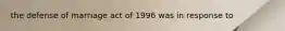 the defense of marriage act of 1996 was in response to