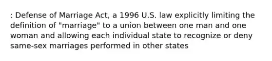 : Defense of Marriage Act, a 1996 U.S. law explicitly limiting the definition of "marriage" to a union between one man and one woman and allowing each individual state to recognize or deny same-sex marriages performed in other states