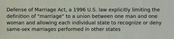 Defense of Marriage Act, a 1996 U.S. law explicitly limiting the definition of "marriage" to a union between one man and one woman and allowing each individual state to recognize or deny same-sex marriages performed in other states