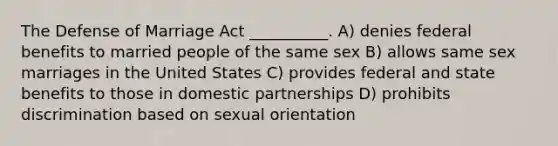 The Defense of Marriage Act __________. A) denies federal benefits to married people of the same sex B) allows same sex marriages in the United States C) provides federal and state benefits to those in domestic partnerships D) prohibits discrimination based on sexual orientation