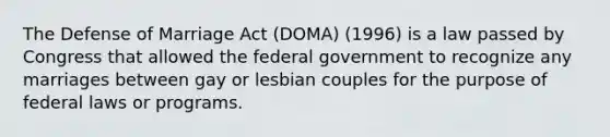 The Defense of Marriage Act (DOMA) (1996) is a law passed by Congress that allowed the federal government to recognize any marriages between gay or lesbian couples for the purpose of federal laws or programs.