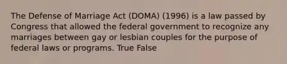 The Defense of Marriage Act (DOMA) (1996) is a law passed by Congress that allowed the federal government to recognize any marriages between gay or lesbian couples for the purpose of federal laws or programs. True False