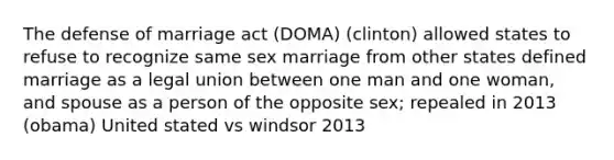 The defense of marriage act (DOMA) (clinton) allowed states to refuse to recognize same sex marriage from other states defined marriage as a legal union between one man and one woman, and spouse as a person of the opposite sex; repealed in 2013 (obama) United stated vs windsor 2013