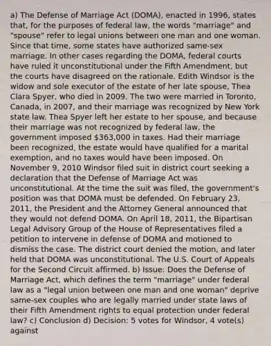 a) The Defense of Marriage Act (DOMA), enacted in 1996, states that, for the purposes of federal law, the words "marriage" and "spouse" refer to legal unions between one man and one woman. Since that time, some states have authorized same-sex marriage. In other cases regarding the DOMA, federal courts have ruled it unconstitutional under the Fifth Amendment, but the courts have disagreed on the rationale. Edith Windsor is the widow and sole executor of the estate of her late spouse, Thea Clara Spyer, who died in 2009. The two were married in Toronto, Canada, in 2007, and their marriage was recognized by New York state law. Thea Spyer left her estate to her spouse, and because their marriage was not recognized by federal law, the government imposed 363,000 in taxes. Had their marriage been recognized, the estate would have qualified for a marital exemption, and no taxes would have been imposed. On November 9, 2010 Windsor filed suit in district court seeking a declaration that the Defense of Marriage Act was unconstitutional. At the time the suit was filed, the government's position was that DOMA must be defended. On February 23, 2011, the President and the Attorney General announced that they would not defend DOMA. On April 18, 2011, the Bipartisan Legal Advisory Group of the House of Representatives filed a petition to intervene in defense of DOMA and motioned to dismiss the case. The district court denied the motion, and later held that DOMA was unconstitutional. The U.S. Court of Appeals for the Second Circuit affirmed. b) Issue: Does the Defense of Marriage Act, which defines the term "marriage" under federal law as a "legal union between one man and one woman" deprive same-sex couples who are legally married under state laws of their Fifth Amendment rights to equal protection under federal law? c) Conclusion d) Decision: 5 votes for Windsor, 4 vote(s) against